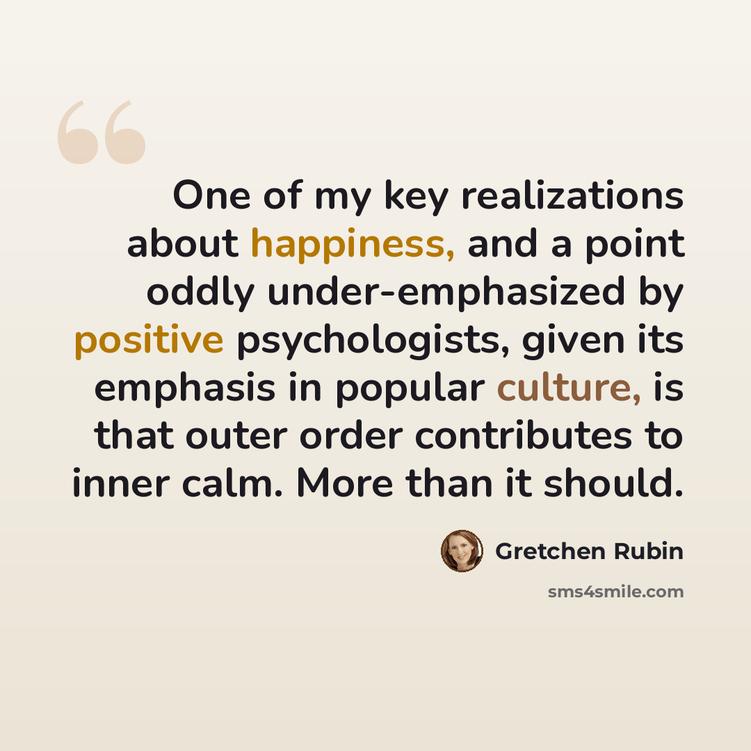 “One of my key realizations about happiness, and a point oddly under-emphasized by positive psychologists, given its emphasis in popular culture, is that outer order contributes to inner calm. More than it should.” quote by Gretchen Rubin