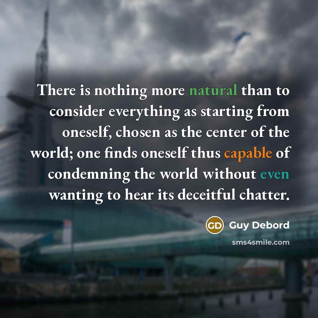 “There is nothing more natural than to consider everything as starting from oneself, chosen as the center of the world; one finds oneself thus capable of condemning the world without even wanting to hear its deceitful chatter.” quote by Guy Debord