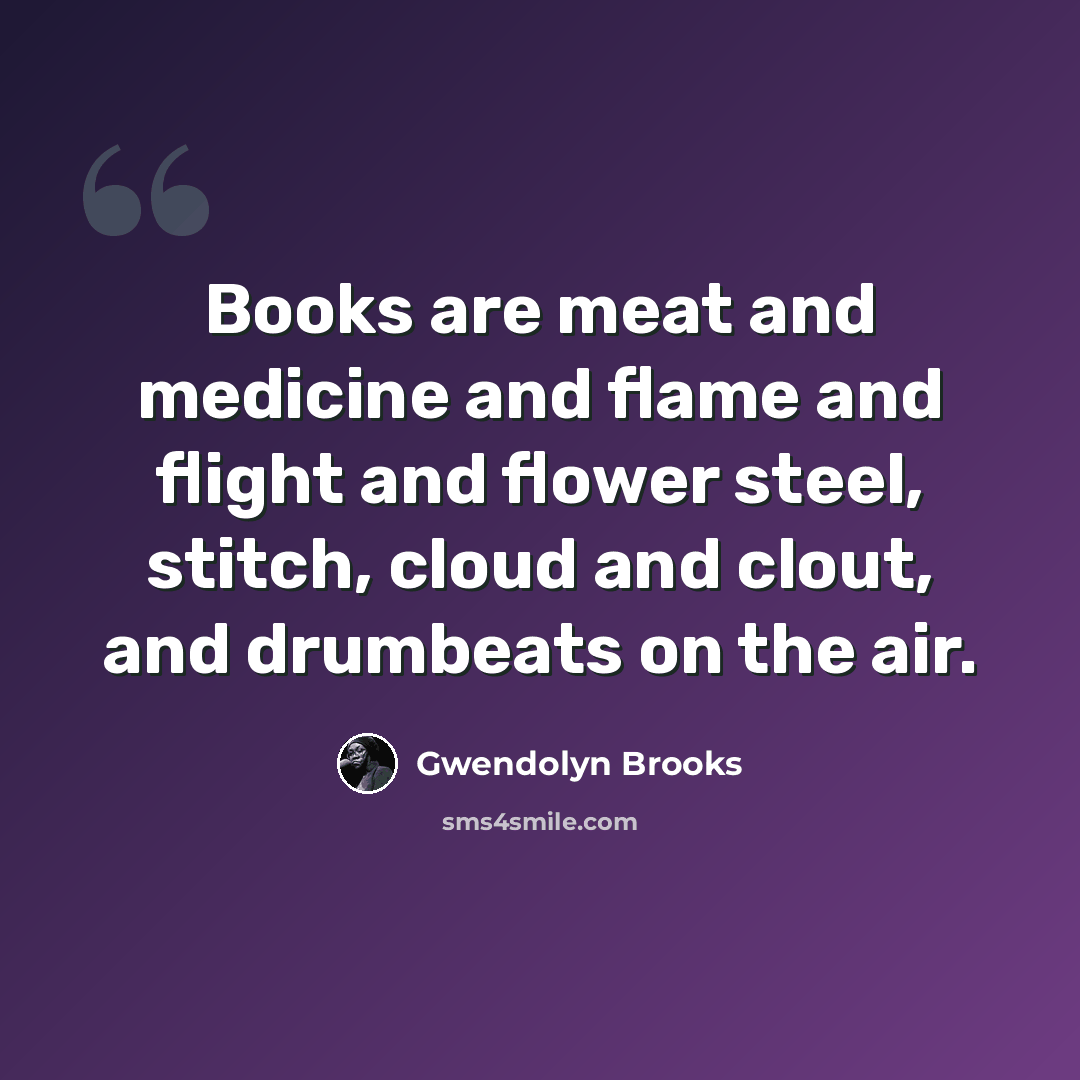 “Books are meat and medicine and flame and flight and flower steel, stitch, cloud and clout, and drumbeats on the air.” quote by Gwendolyn Brooks