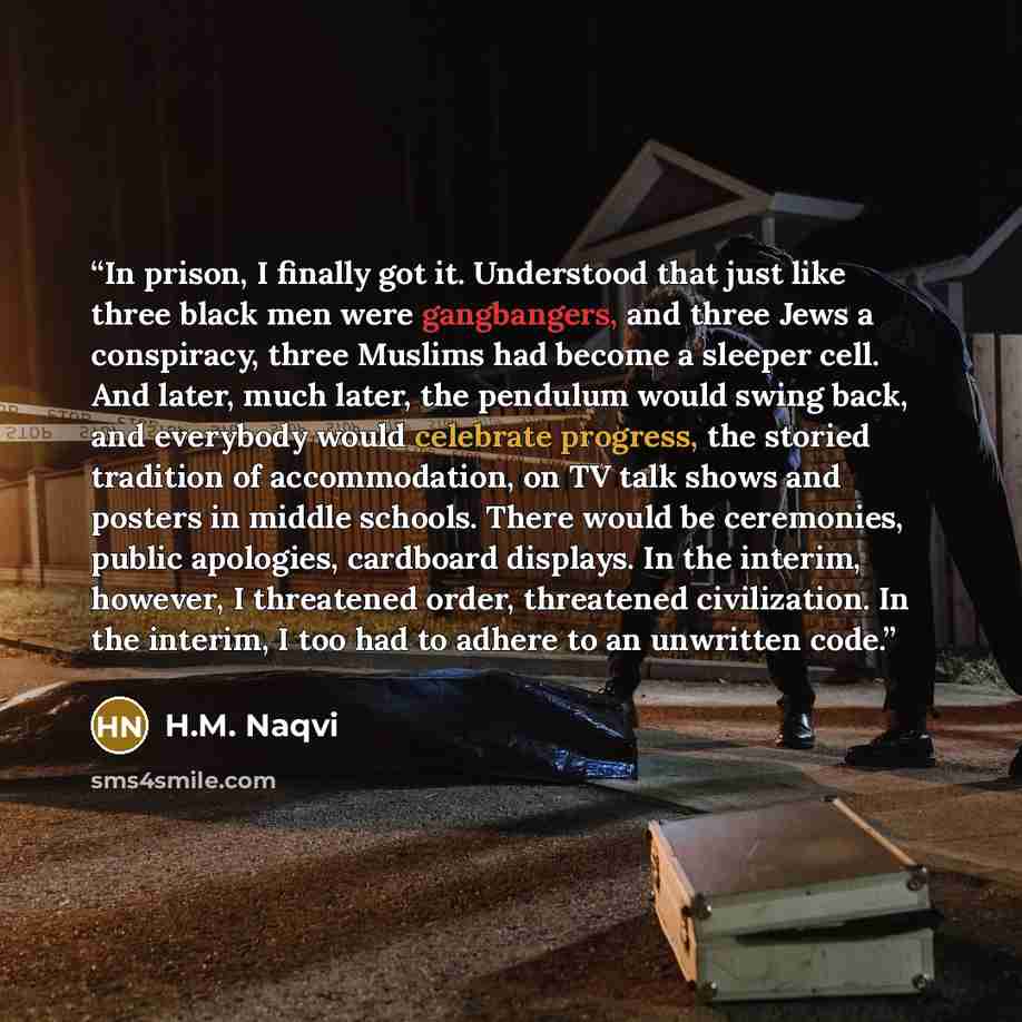 “In prison, I finally got it. Understood that just like three black men were gangbangers, and three Jews a conspiracy, three Muslims had become a sleeper cell. And later, much later, the pendulum would swing back, and everybody would celebrate progress, the storied tradition of accommodation, on TV…” quote by H.M. Naqvi