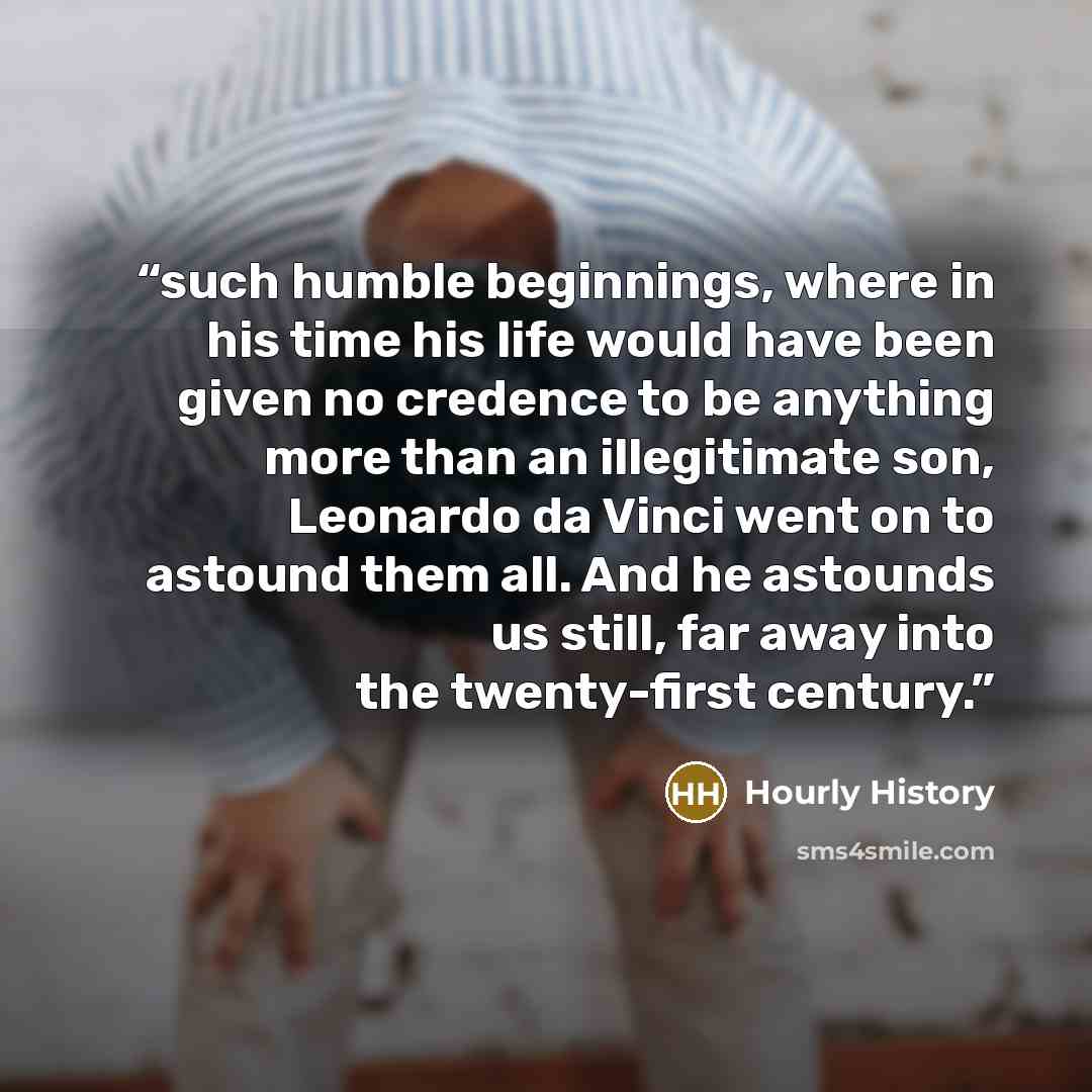 “such humble beginnings, where in his time his life would have been given no credence to be anything more than an illegitimate son, Leonardo da Vinci went on to astound them all. And he astounds us still, far away into the twenty-first century.” quote by Hourly History