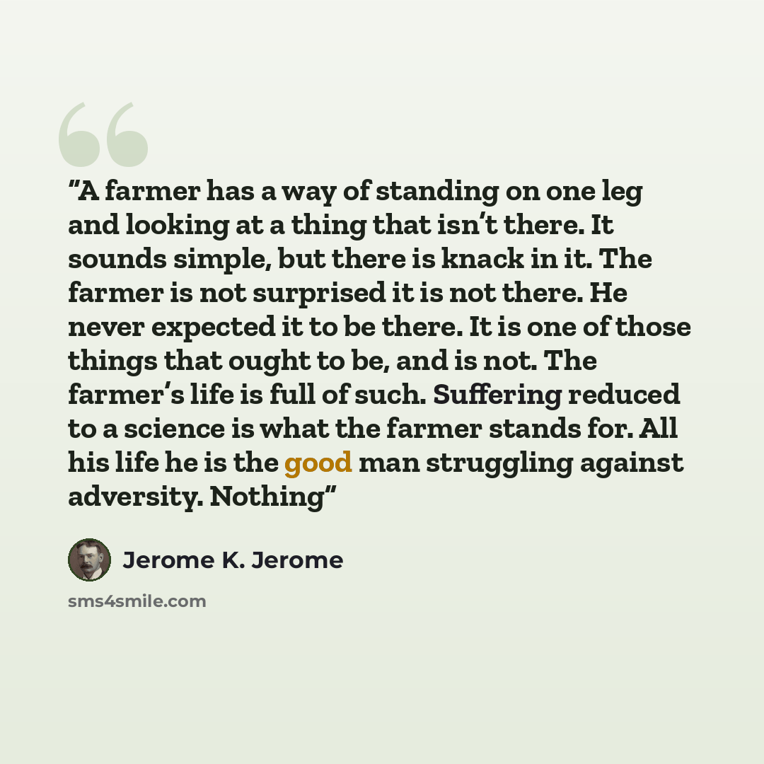 “A farmer has a way of standing on one leg and looking at a thing that isn’t there. It sounds simple, but there is knack in it. The farmer is not surprised it is not there. He never expected it to be there. It is one of those things that ought to be, and is not. The farmer’s life is full of such…” quote by Jerome K. Jerome