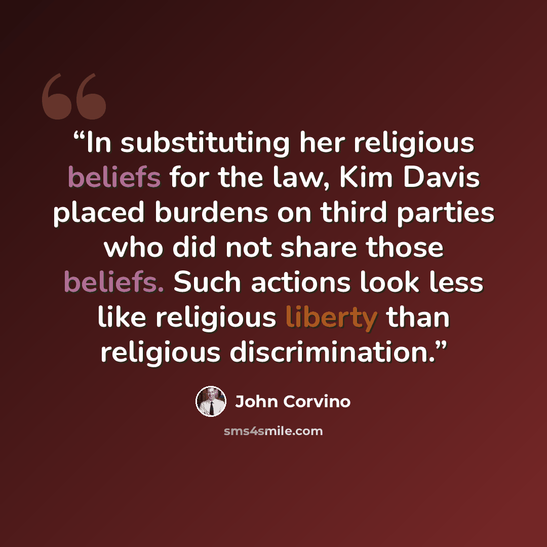 “In substituting her religious beliefs for the law, Kim Davis placed burdens on third parties who did not share those beliefs. Such actions look less like religious liberty than religious discrimination.” quote by John Corvino
