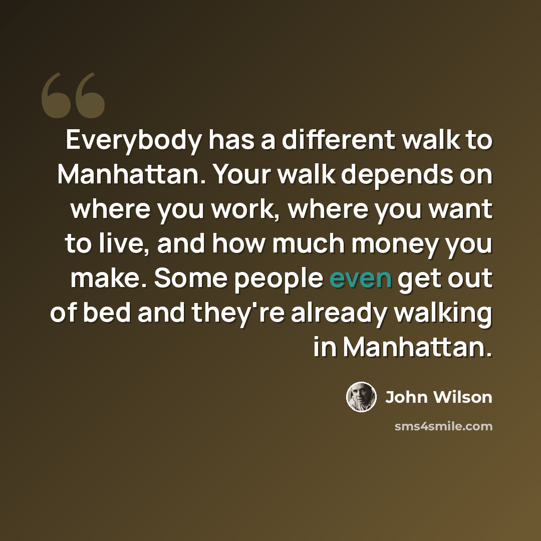 “Everybody has a different walk to Manhattan. Your walk depends on where you work, where you want to live, and how much money you make. Some people even get out of bed and they're already walking in Manhattan.” quote by John Wilson