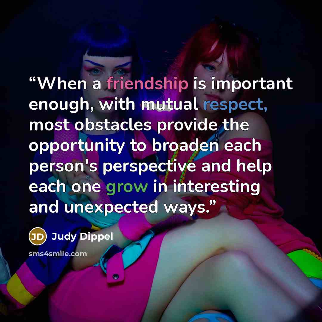 “When a friendship is important enough, with mutual respect, most obstacles provide the opportunity to broaden each person's perspective and help each one grow in interesting and unexpected ways.” quote by Judy Dippel