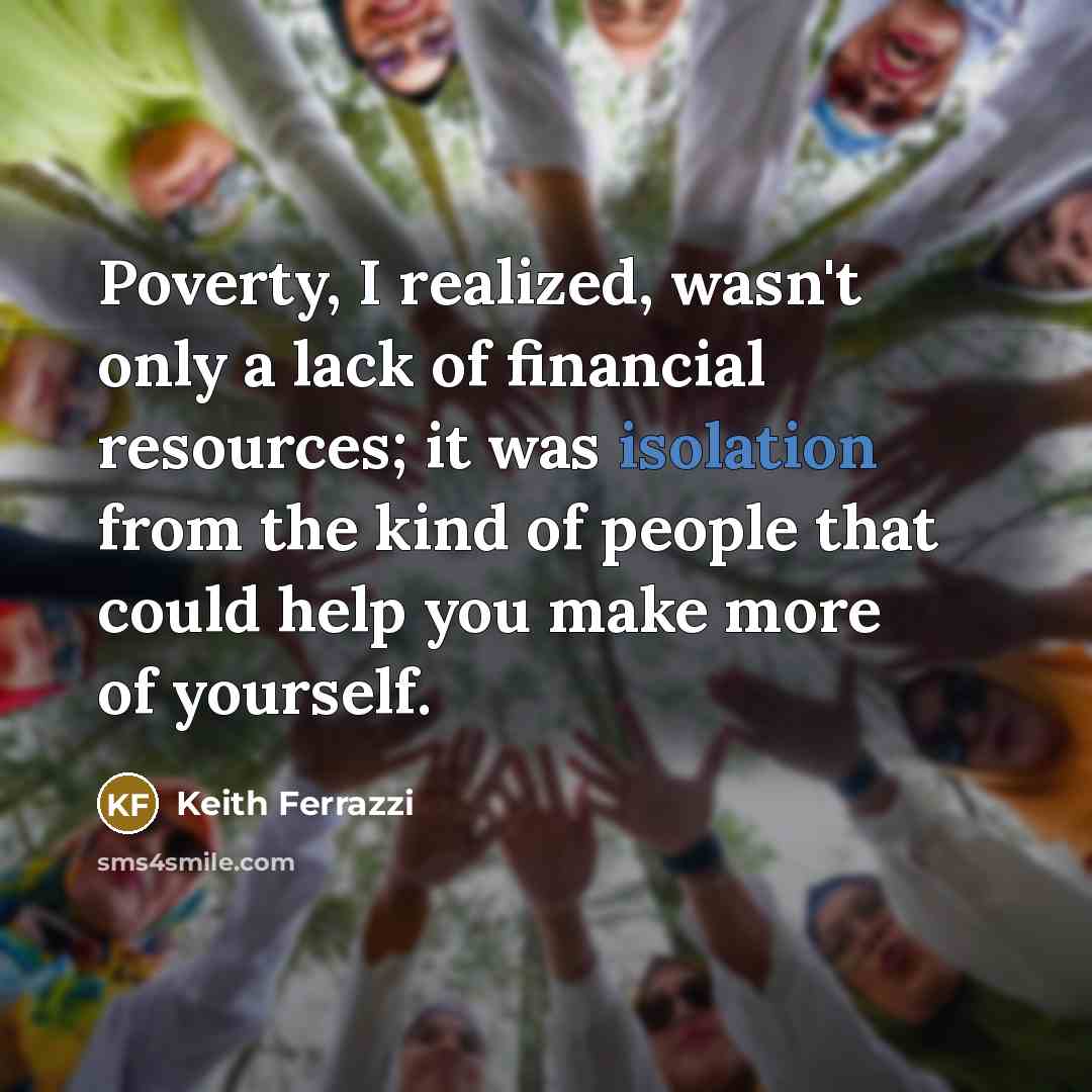 “Poverty, I realized, wasn't only a lack of financial resources; it was isolation from the kind of people that could help you make more of yourself.” quote by Keith Ferrazzi