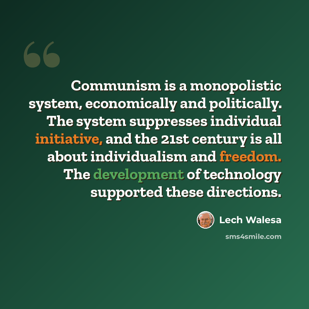 “Communism is a monopolistic system, economically and politically. The system suppresses individual initiative, and the 21st century is all about individualism and freedom. The development of technology supported these directions.” quote by Lech Walesa