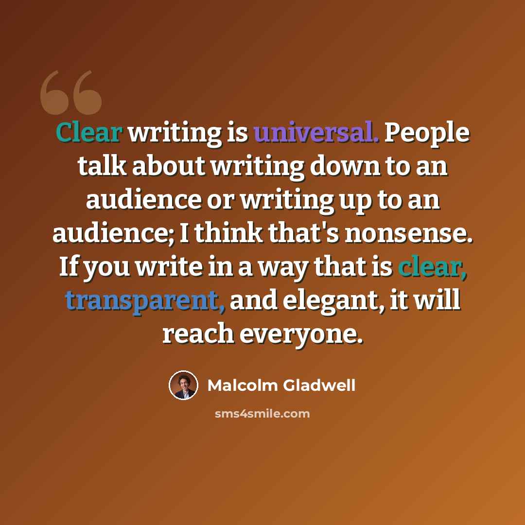 “Clear writing is universal. People talk about writing down to an audience or writing up to an audience; I think that's nonsense. If you write in a way that is clear, transparent, and elegant, it will reach everyone.” quote by Malcolm Gladwell