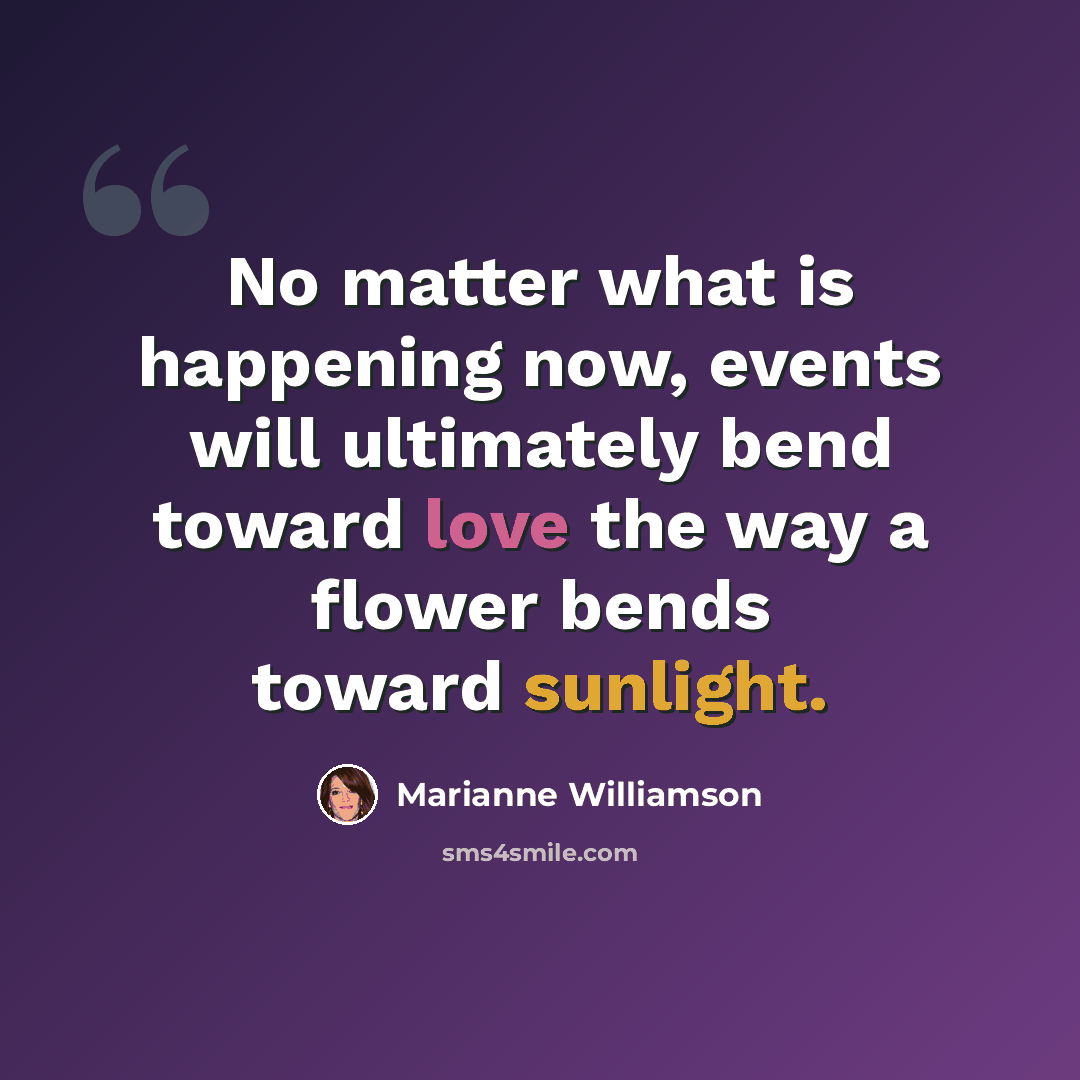 “No matter what is happening now, events will ultimately bend toward love the way a flower bends toward sunlight.” quote by Marianne Williamson