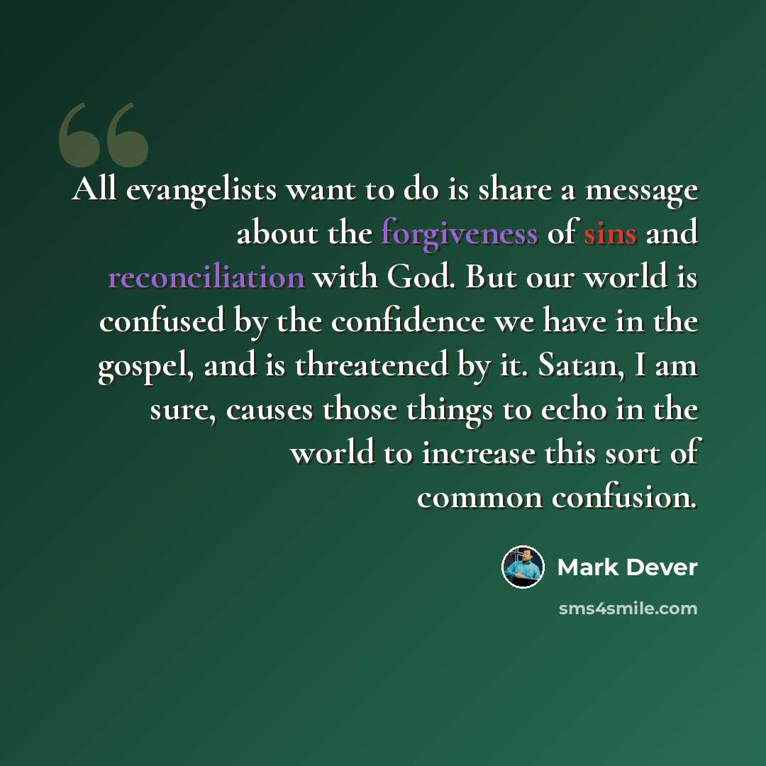 “All evangelists want to do is share a message about the forgiveness of sins and reconciliation with God. But our world is confused by the confidence we have in the gospel, and is threatened by it. Satan, I am sure, causes those things to echo in the world to increase this sort of common confusion.” quote by Mark Dever
