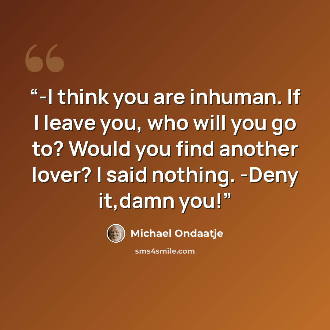 “-I think you are inhuman. If I leave you, who will you go to? Would you find another lover? I said nothing. -Deny it,damn you!” quote by Michael Ondaatje