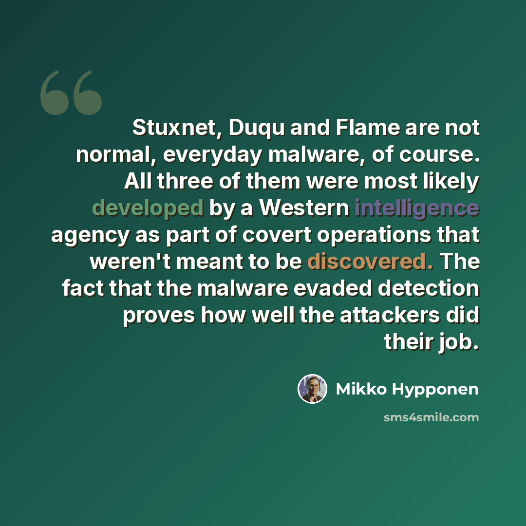 “Stuxnet, Duqu and Flame are not normal, everyday malware, of course. All three of them were most likely developed by a Western intelligence agency as part of covert operations that weren't meant to be discovered. The fact that the malware evaded detection proves how well the attackers did their job.” quote by Mikko Hypponen