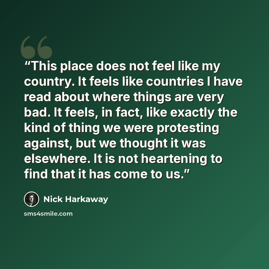 “This place does not feel like my country. It feels like countries I have read about where things are very bad. It feels, in fact, like exactly the kind of thing we were protesting against, but we thought it was elsewhere. It is not heartening to find that it has come to us.” quote by Nick Harkaway