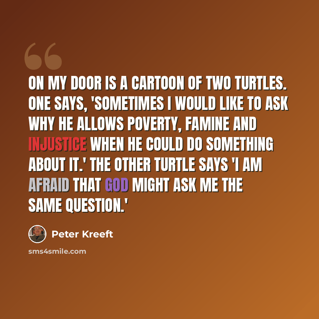 “On my door is a cartoon of two turtles. One says, 'Sometimes I would like to ask why he allows poverty, famine and injustice when he could do something about it.' The other turtle says 'I am afraid that God might ask me the same question.'” quote by Peter Kreeft