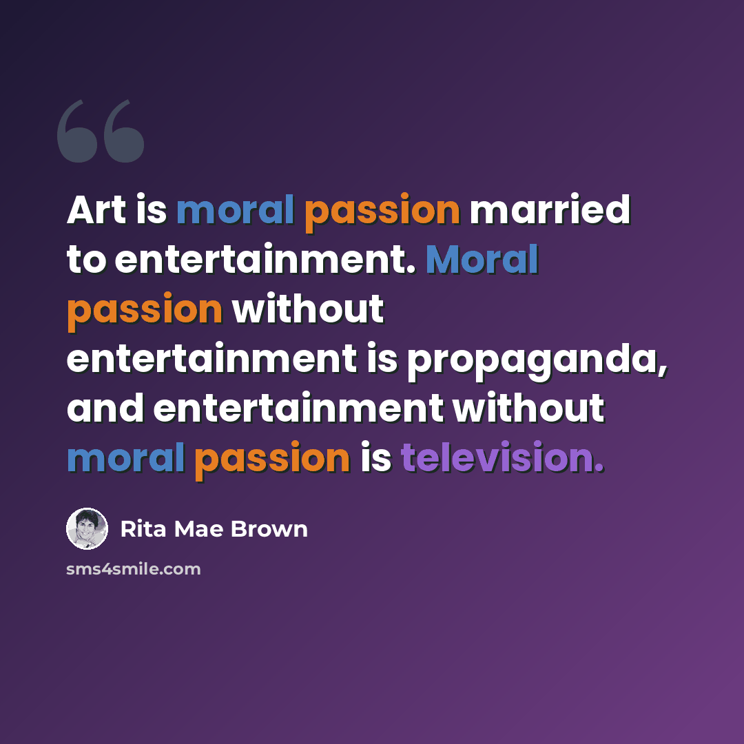 “Art is moral passion married to entertainment. Moral passion without entertainment is propaganda, and entertainment without moral passion is television.” quote by Rita Mae Brown