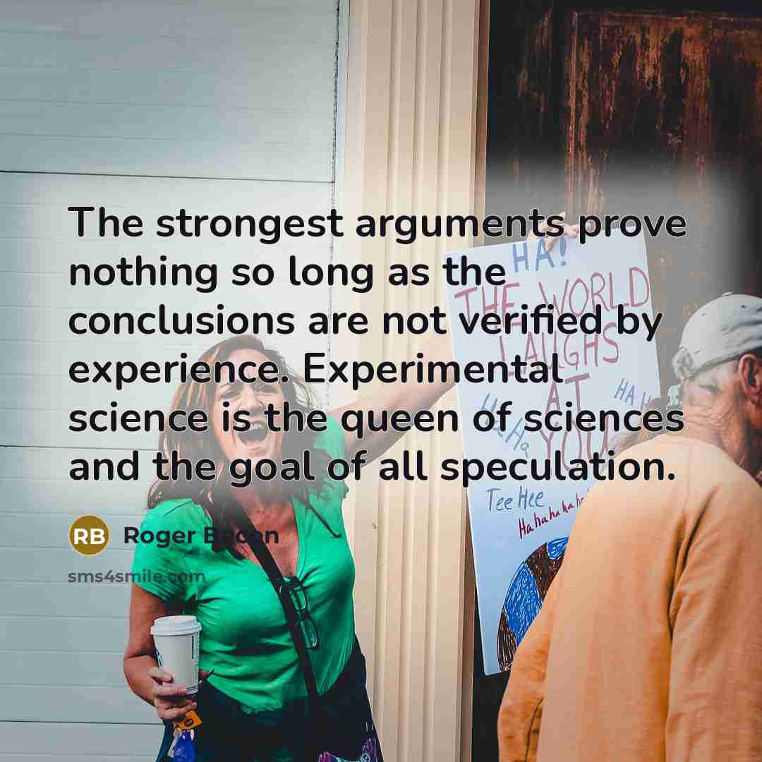 “The strongest arguments prove nothing so long as the conclusions are not verified by experience. Experimental science is the queen of sciences and the goal of all speculation.” quote by Roger Bacon