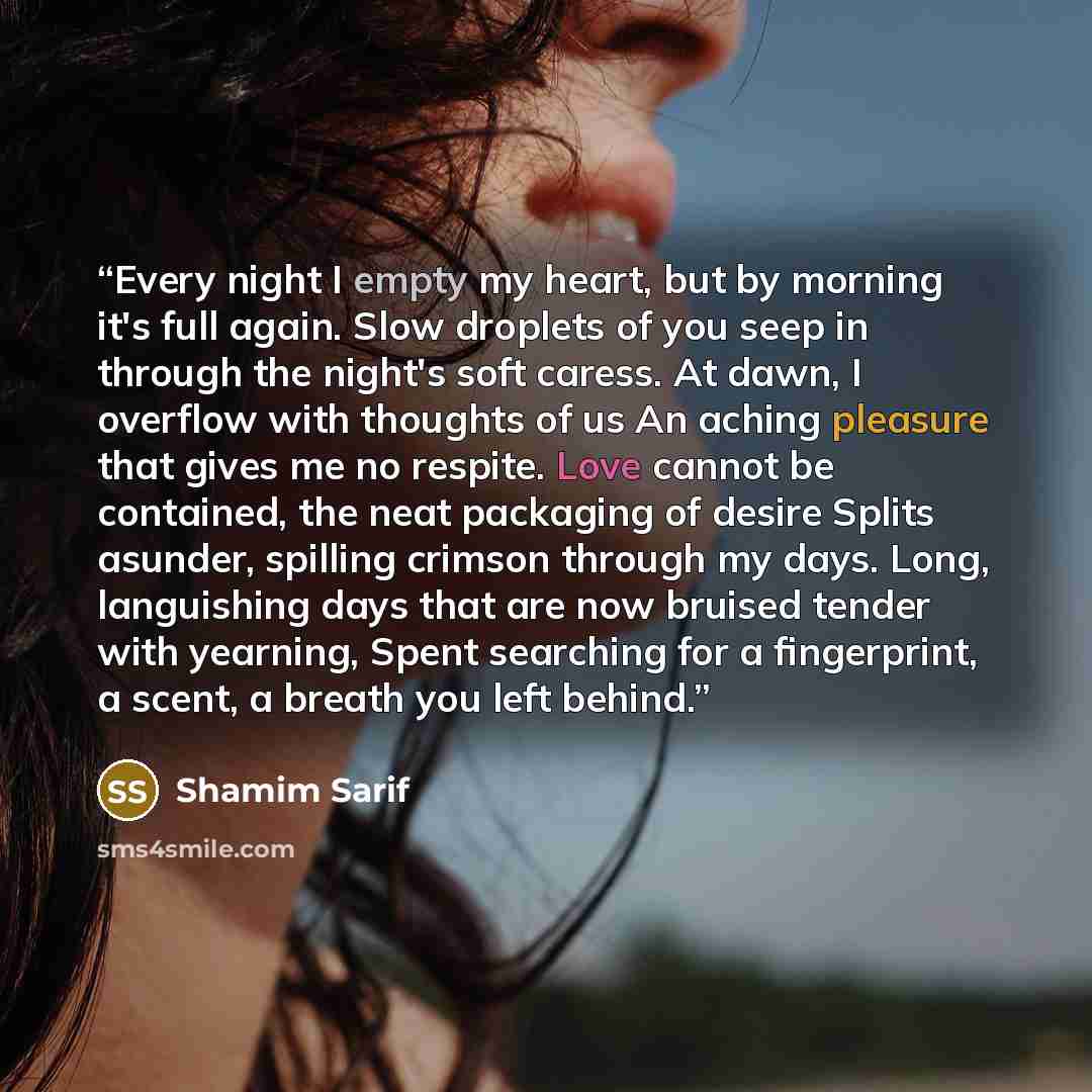 “Every night I empty my heart, but by morning it's full again. Slow droplets of you seep in through the night's soft caress. At dawn, I overflow with thoughts of us An aching pleasure that gives me no respite. Love cannot be contained, the neat packaging of desire Splits asunder, spilling crimson…” quote by Shamim Sarif