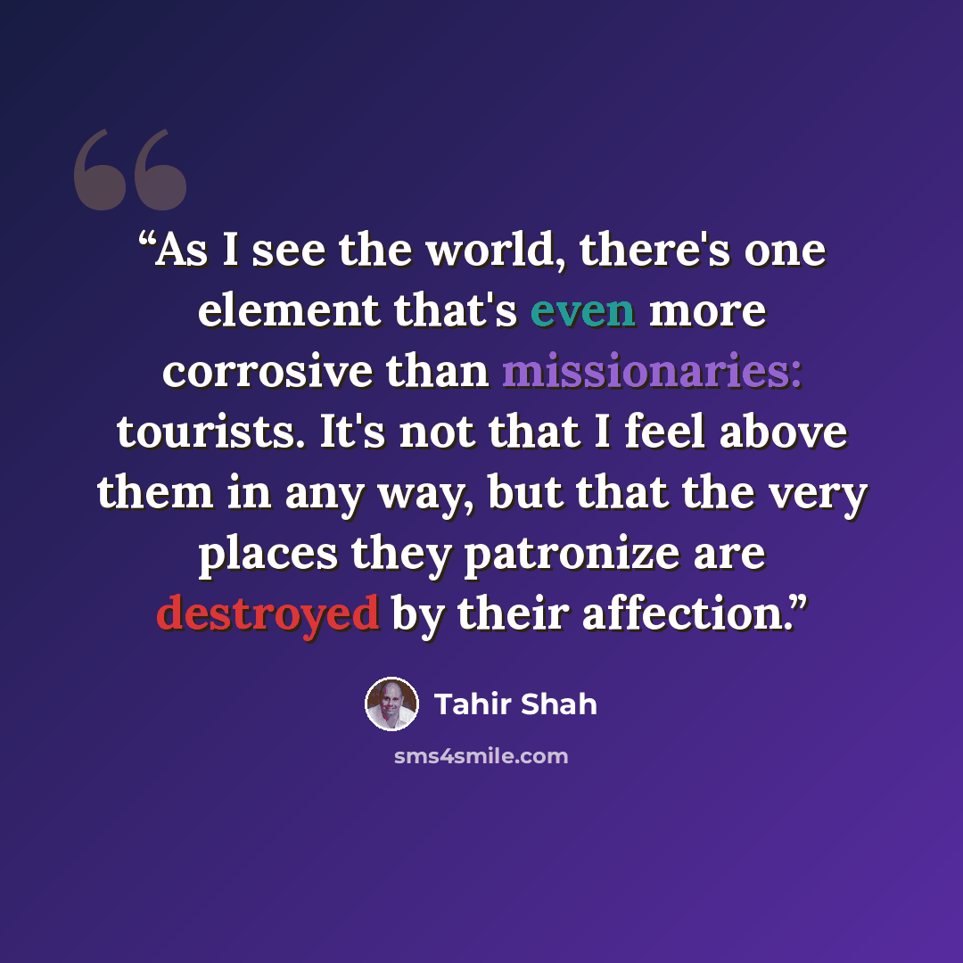 “As I see the world, there's one element that's even more corrosive than missionaries: tourists. It's not that I feel above them in any way, but that the very places they patronize are destroyed by their affection.” quote by Tahir Shah