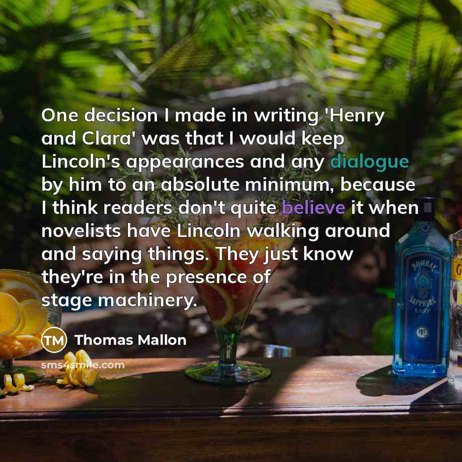 “One decision I made in writing 'Henry and Clara' was that I would keep Lincoln's appearances and any dialogue by him to an absolute minimum, because I think readers don't quite believe it when novelists have Lincoln walking around and saying things. They just know they're in the presence of stage…” quote by Thomas Mallon