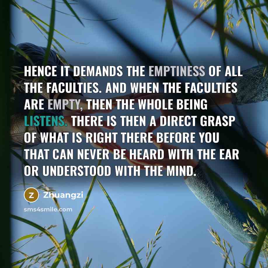 “Hence it demands the emptiness of all the faculties. And when the faculties are empty, then the whole being listens. There is then a direct grasp of what is right there before you that can never be heard with the ear or understood with the mind.” quote by Zhuangzi