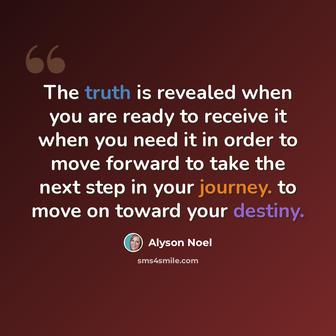 “The truth is revealed when you are ready to receive it when you need it in order to move forward to take the next step in your journey. to move on toward your destiny.” quote by Alyson Noel