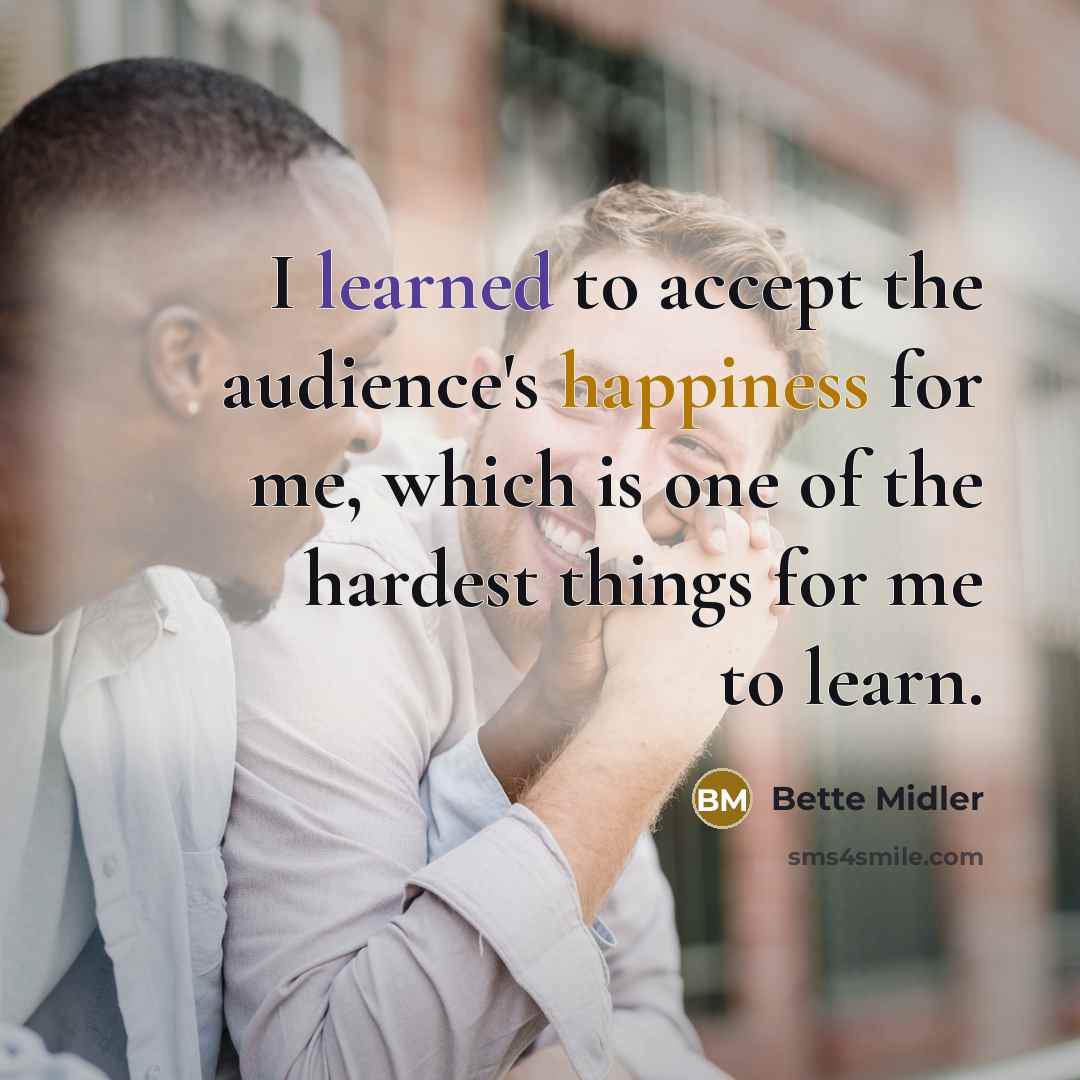 “I learned to accept the audience's happiness for me, which is one of the hardest things for me to learn.” quote by Bette Midler