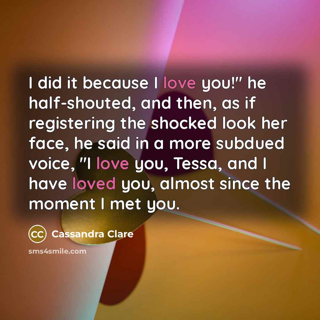 “I did it because I love you!" he half-shouted, and then, as if registering the shocked look her face, he said in a more subdued voice, "I love you, Tessa, and I have loved you, almost since the moment I met you.” quote by Cassandra Clare