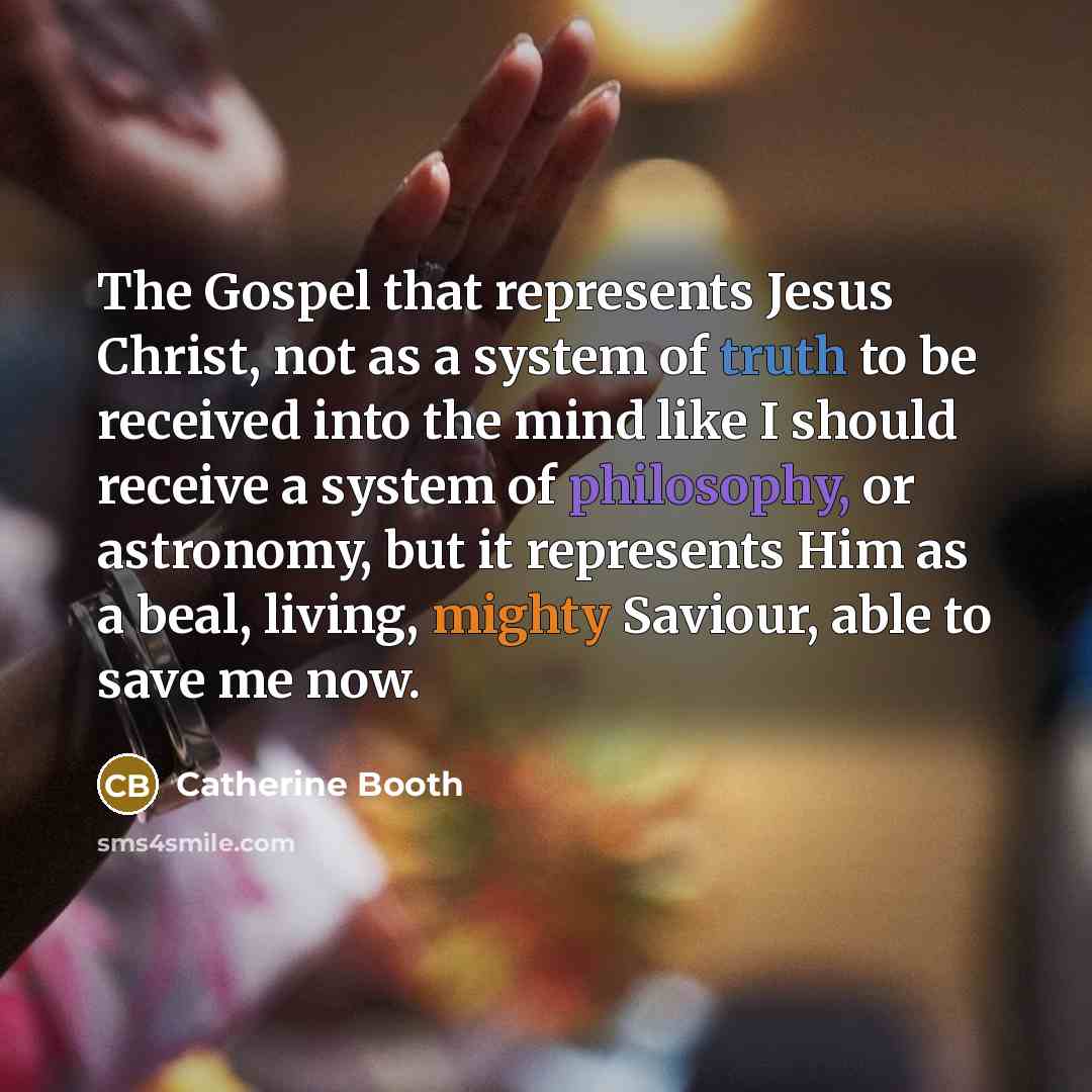 “The Gospel that represents Jesus Christ, not as a system of truth to be received into the mind like I should receive a system of philosophy, or astronomy, but it represents Him as a beal, living, mighty Saviour, able to save me now.” quote by Catherine Booth
