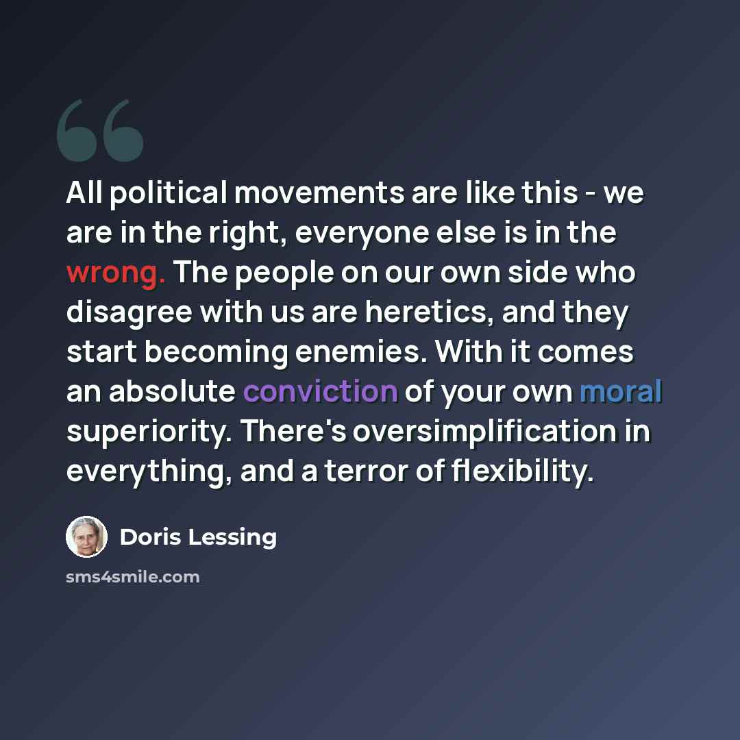 “All political movements are like this - we are in the right, everyone else is in the wrong. The people on our own side who disagree with us are heretics, and they start becoming enemies. With it comes an absolute conviction of your own moral superiority. There's oversimplification in everything…” quote by Doris Lessing