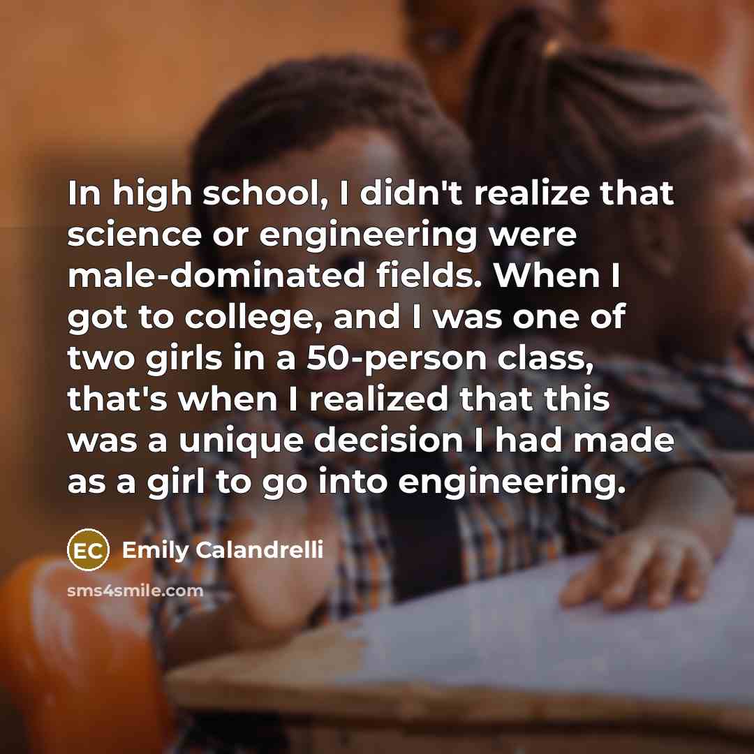 “In high school, I didn't realize that science or engineering were male-dominated fields. When I got to college, and I was one of two girls in a 50-person class, that's when I realized that this was a unique decision I had made as a girl to go into engineering.” quote by Emily Calandrelli