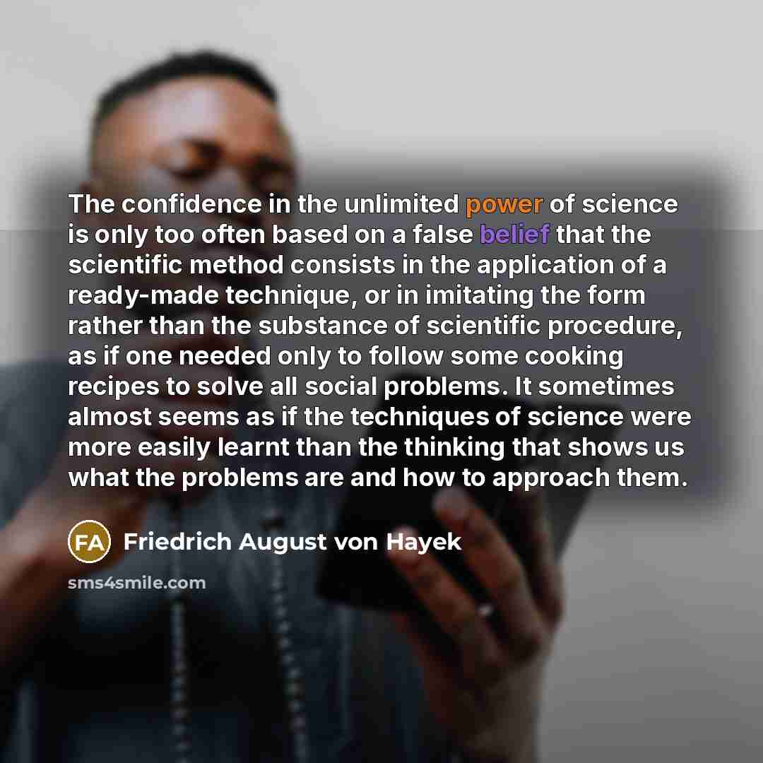 “The confidence in the unlimited power of science is only too often based on a false belief that the scientific method consists in the application of a ready-made technique, or in imitating the form rather than the substance of scientific procedure, as if one needed only to follow some cooking…” quote by Friedrich August von Hayek