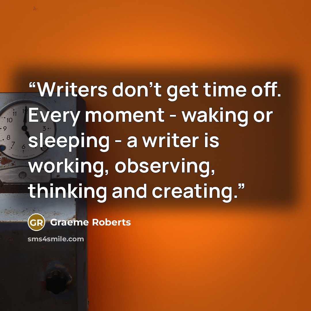 “Writers don’t get time off. Every moment - waking or sleeping - a writer is working, observing, thinking and creating.” quote by Graeme Roberts