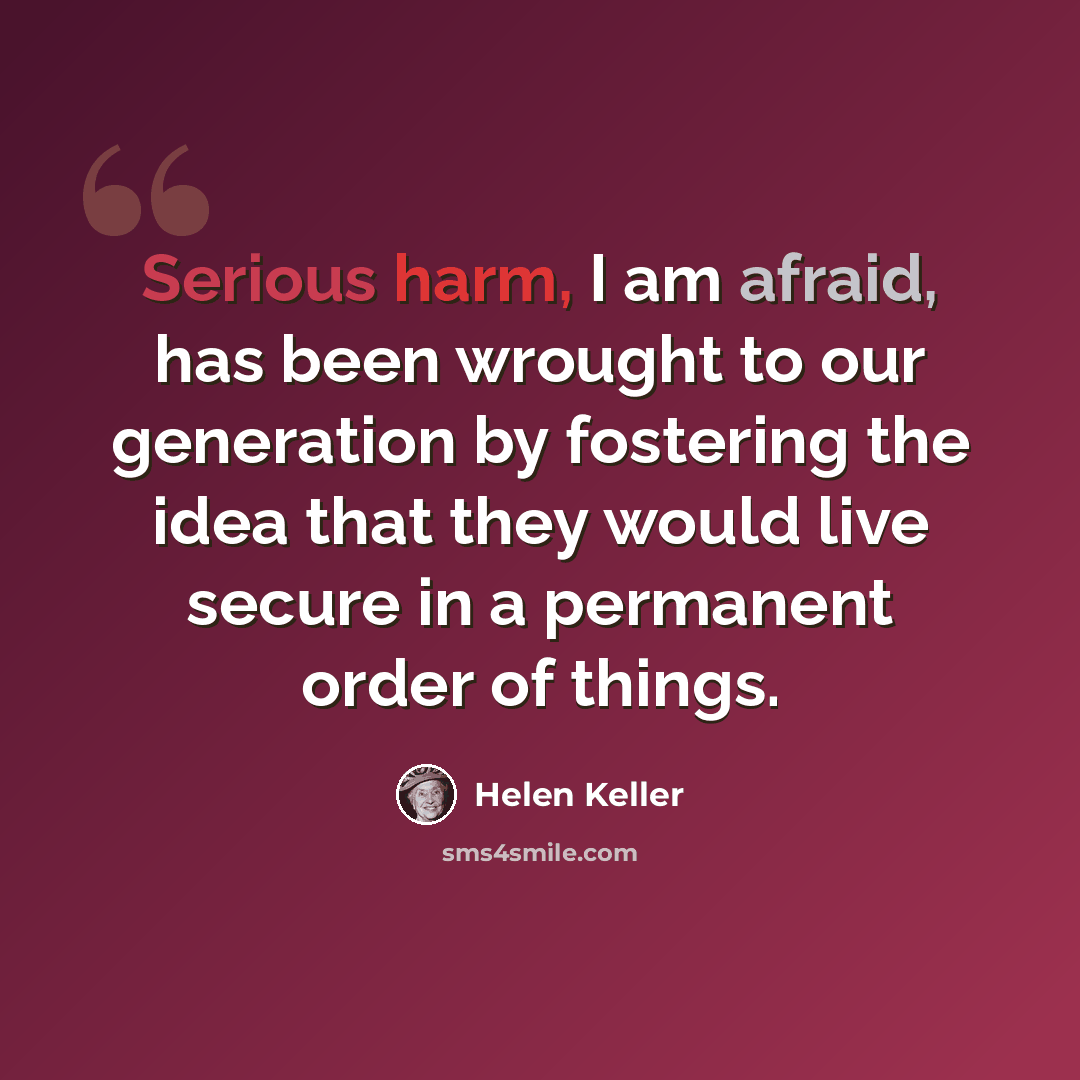 “Serious harm, I am afraid, has been wrought to our generation by fostering the idea that they would live secure in a permanent order of things.” quote by Helen Keller