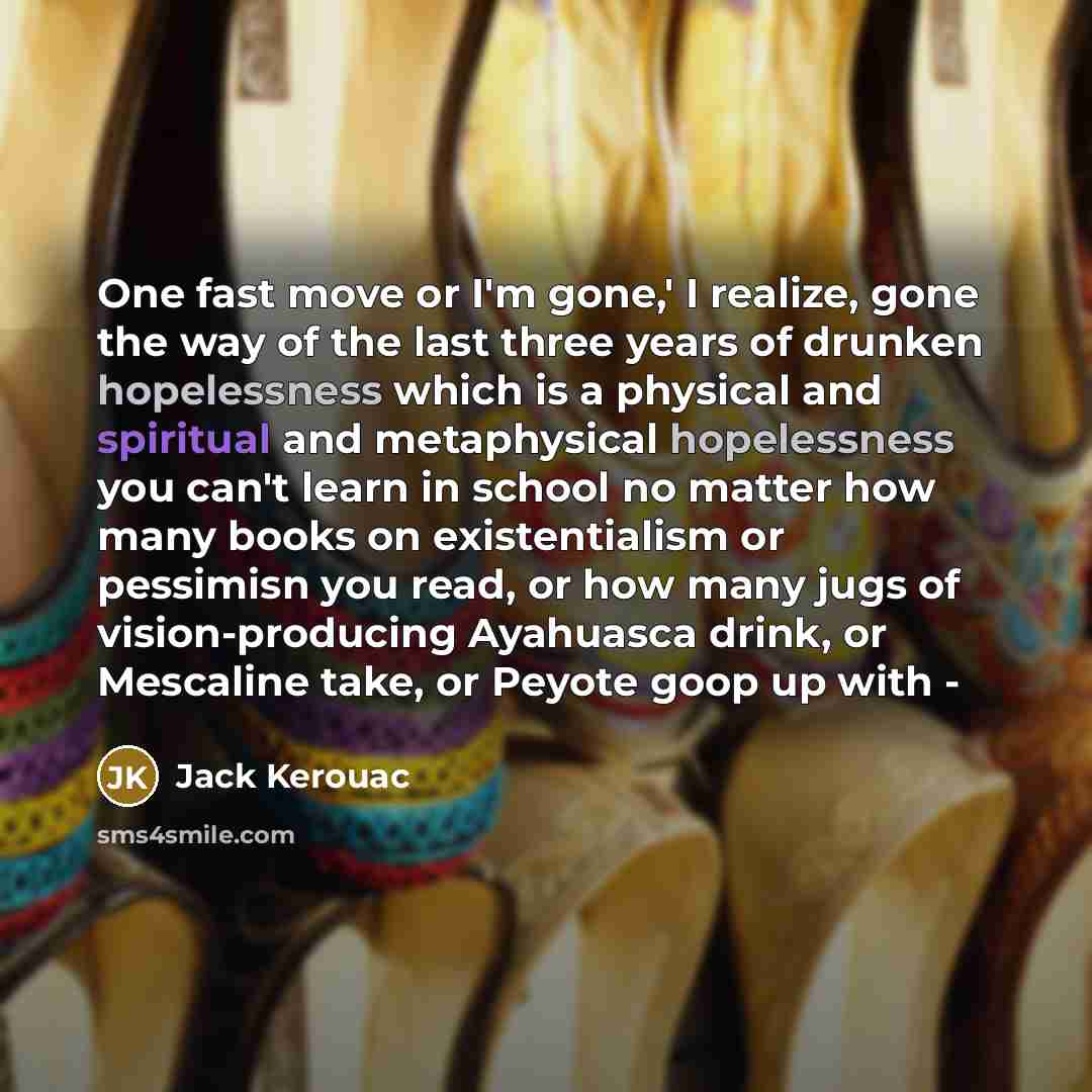 “One fast move or I'm gone,' I realize, gone the way of the last three years of drunken hopelessness which is a physical and spiritual and metaphysical hopelessness you can't learn in school no matter how many books on existentialism or pessimisn you read, or how many jugs of vision-producing…” quote by Jack Kerouac
