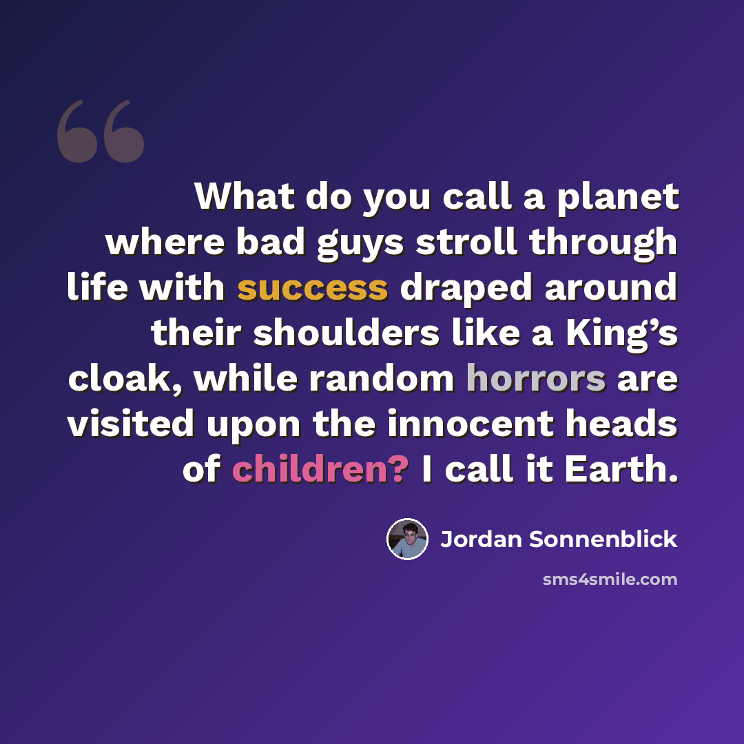 “What do you call a planet where bad guys stroll through life with success draped around their shoulders like a King’s cloak, while random horrors are visited upon the innocent heads of children? I call it Earth.” quote by Jordan Sonnenblick