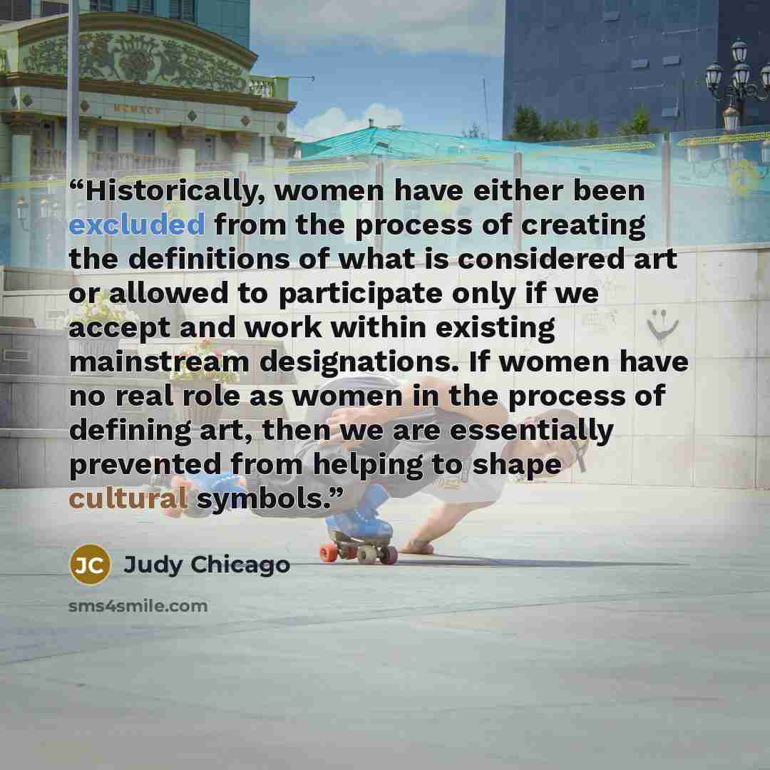“Historically, women have either been excluded from the process of creating the definitions of what is considered art or allowed to participate only if we accept and work within existing mainstream designations. If women have no real role as women in the process of defining art, then we are…” quote by Judy Chicago