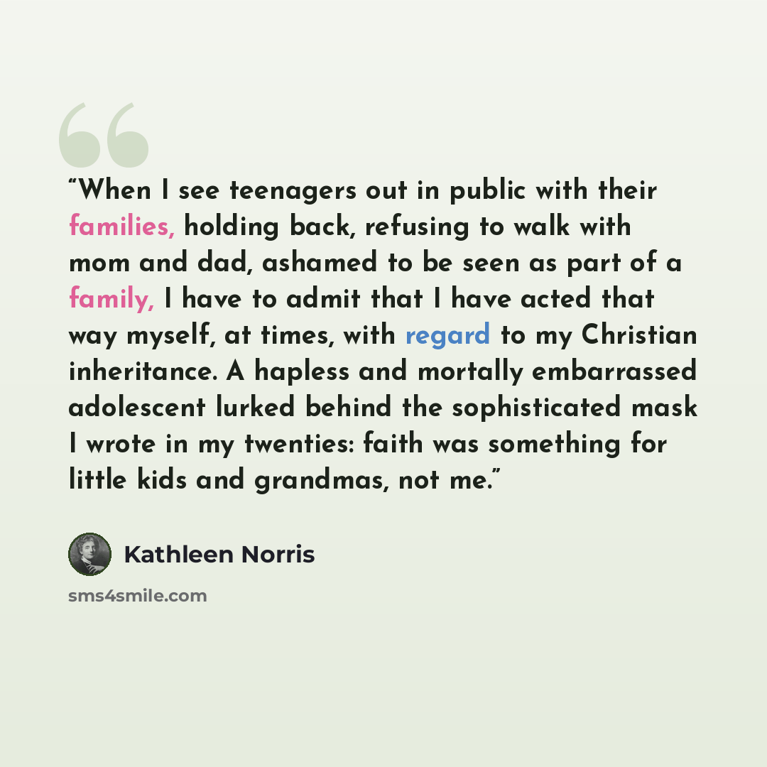 “When I see teenagers out in public with their families, holding back, refusing to walk with mom and dad, ashamed to be seen as part of a family, I have to admit that I have acted that way myself, at times, with regard to my Christian inheritance. A hapless and mortally embarrassed adolescent…” quote by Kathleen Norris