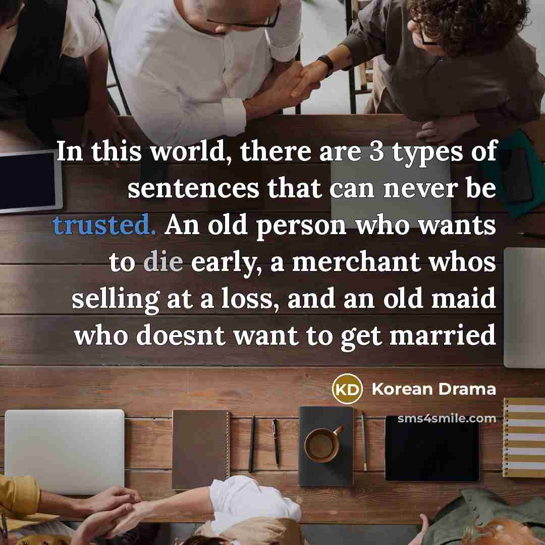 “In this world, there are 3 types of sentences that can never be trusted. An old person who wants to die early, a merchant whos selling at a loss, and an old maid who doesnt want to get married” quote by Korean Drama