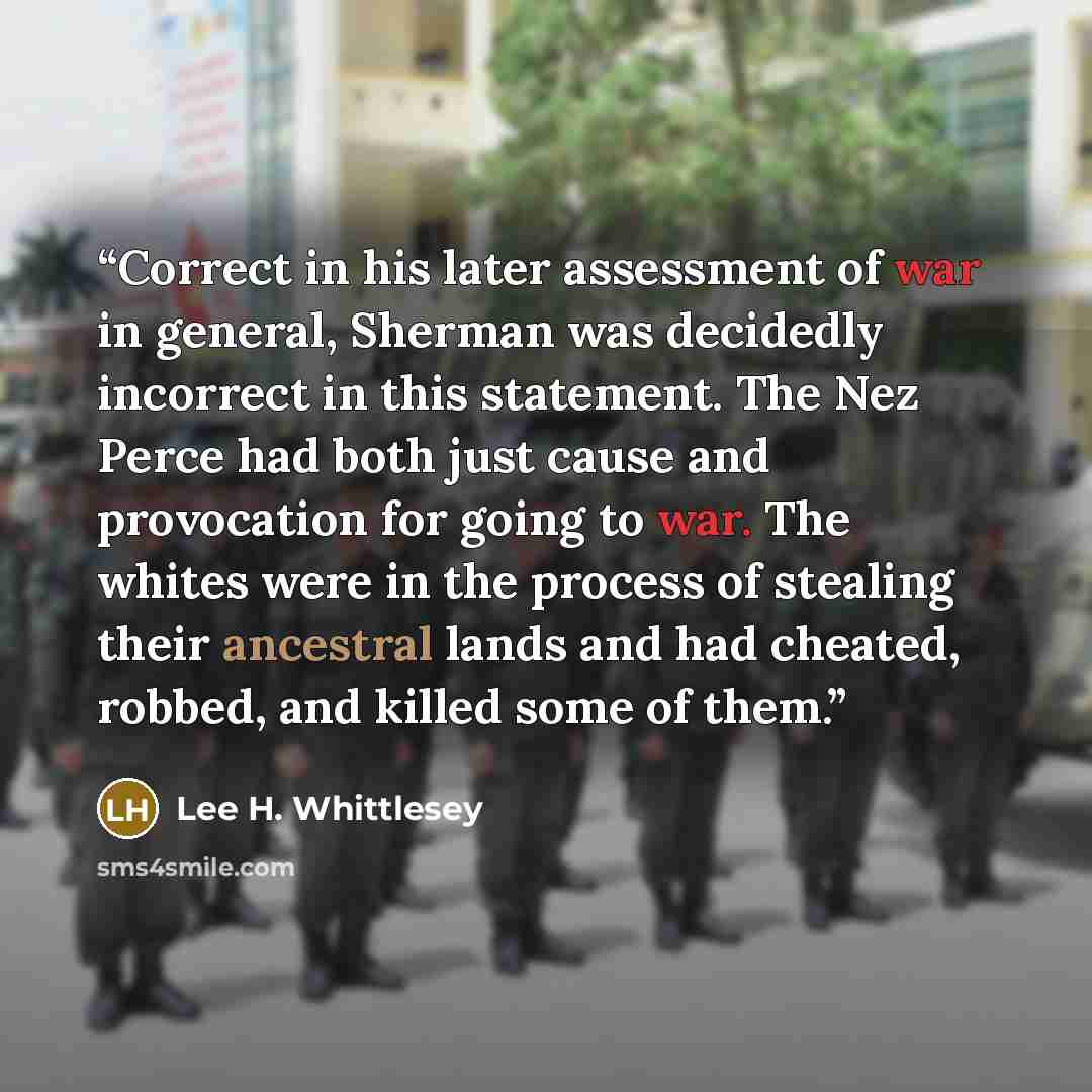 “Correct in his later assessment of war in general, Sherman was decidedly incorrect in this statement. The Nez Perce had both just cause and provocation for going to war. The whites were in the process of stealing their ancestral lands and had cheated, robbed, and killed some of them.” quote by Lee H. Whittlesey