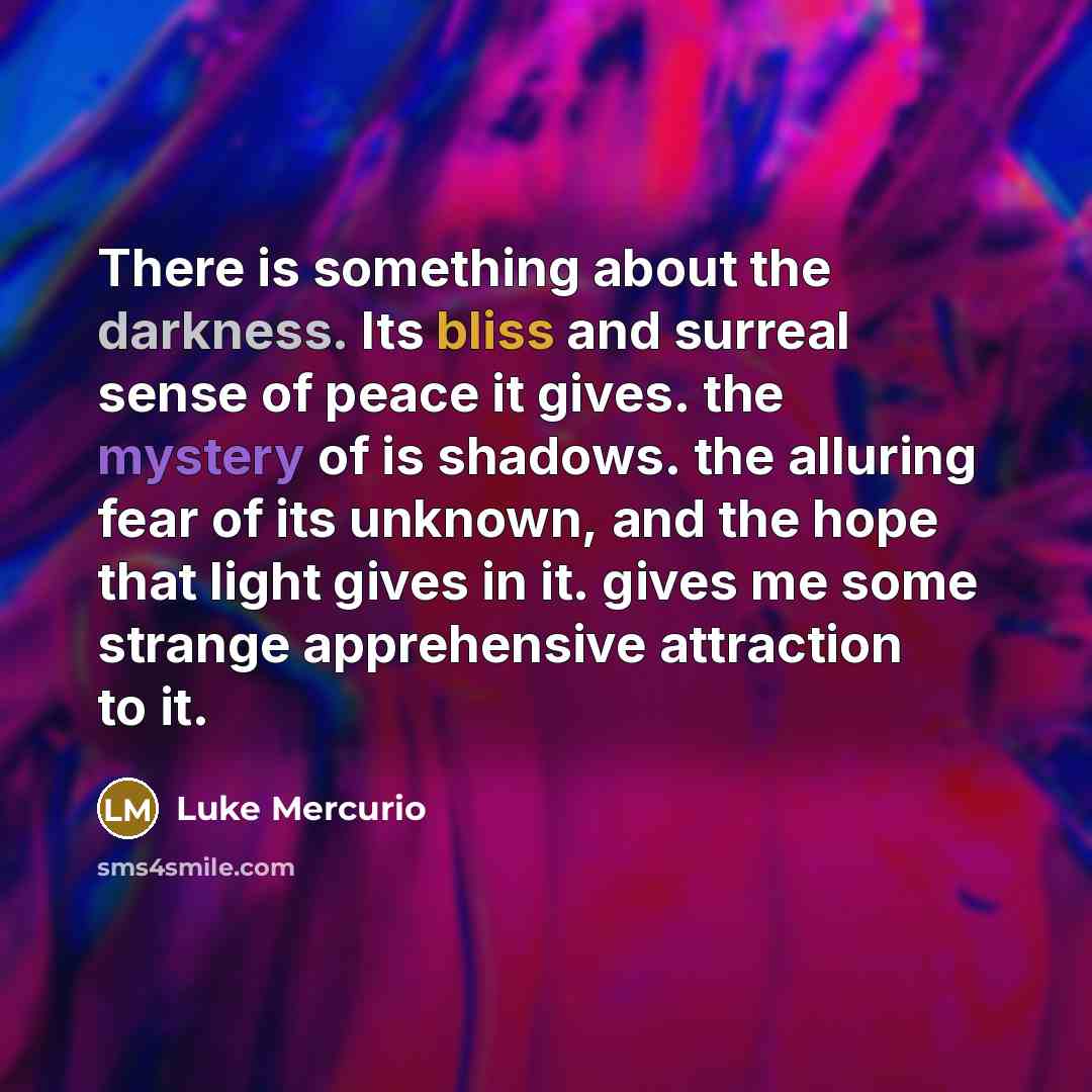 “There is something about the darkness. Its bliss and surreal sense of peace it gives. the mystery of is shadows. the alluring fear of its unknown, and the hope that light gives in it. gives me some strange apprehensive attraction to it.” quote by Luke Mercurio
