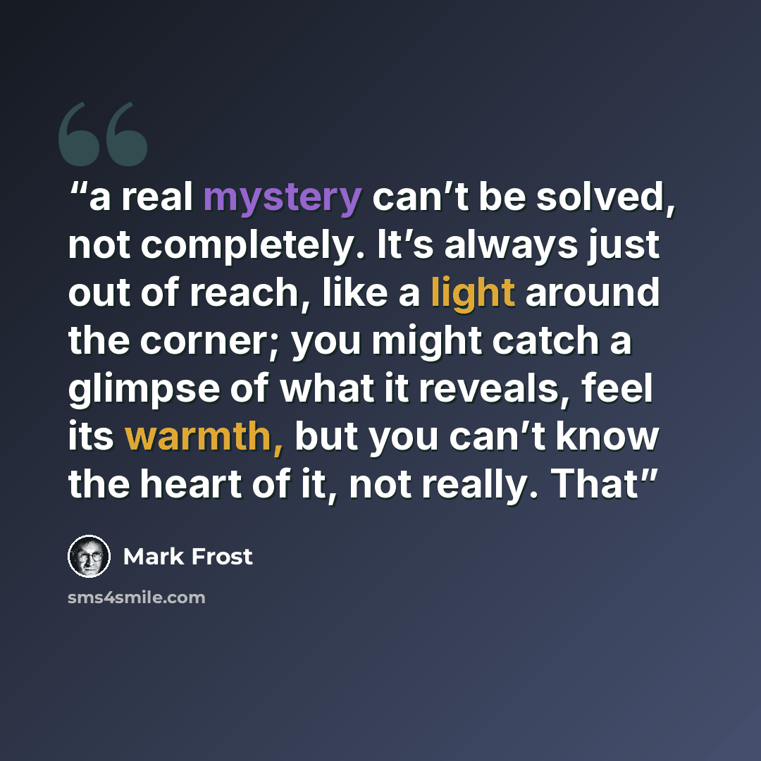 “a real mystery can’t be solved, not completely. It’s always just out of reach, like a light around the corner; you might catch a glimpse of what it reveals, feel its warmth, but you can’t know the heart of it, not really. That” quote by Mark Frost
