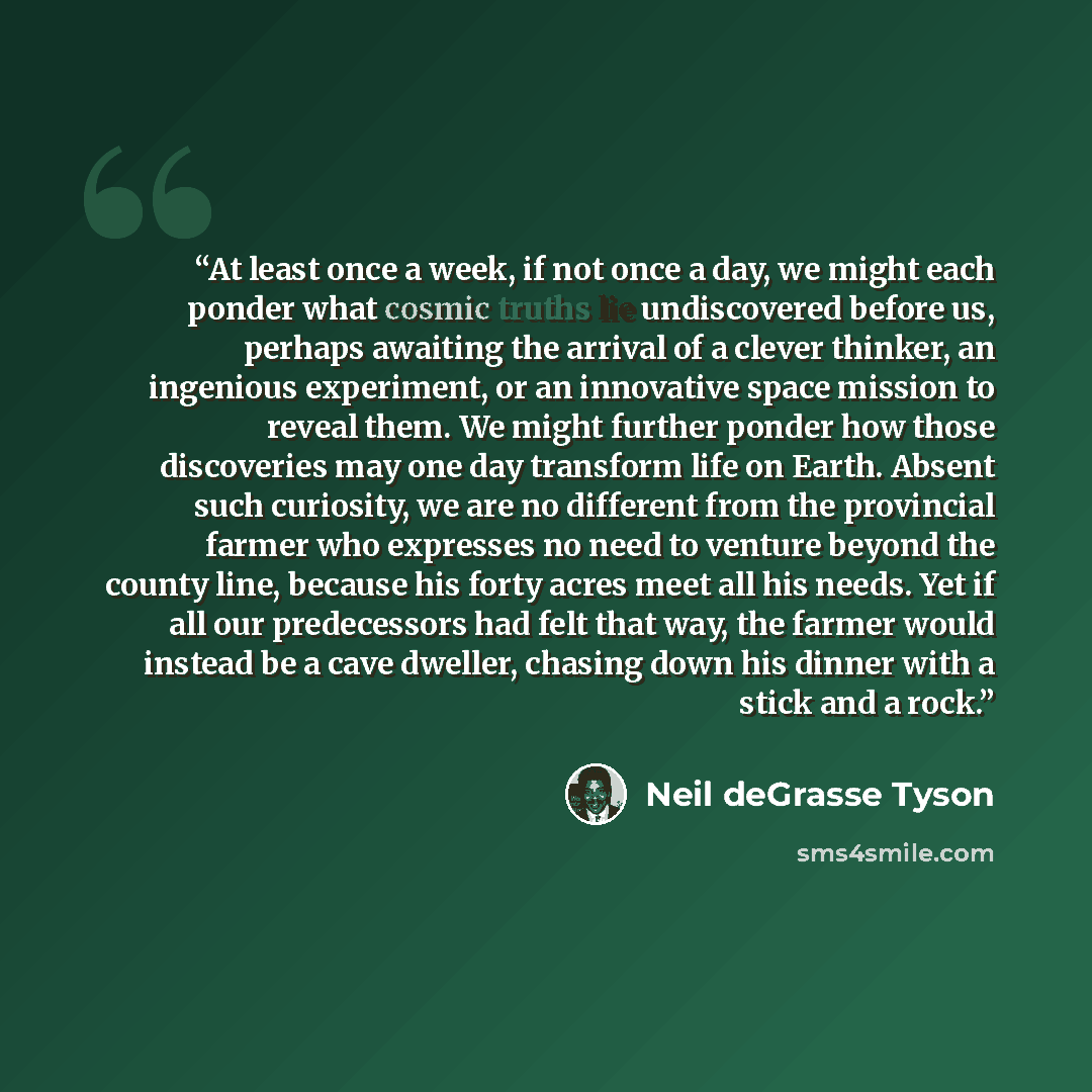 “At least once a week, if not once a day, we might each ponder what cosmic truths lie undiscovered before us, perhaps awaiting the arrival of a clever thinker, an ingenious experiment, or an innovative space mission to reveal them. We might further ponder how those discoveries may one day transform…” quote by Neil deGrasse Tyson
