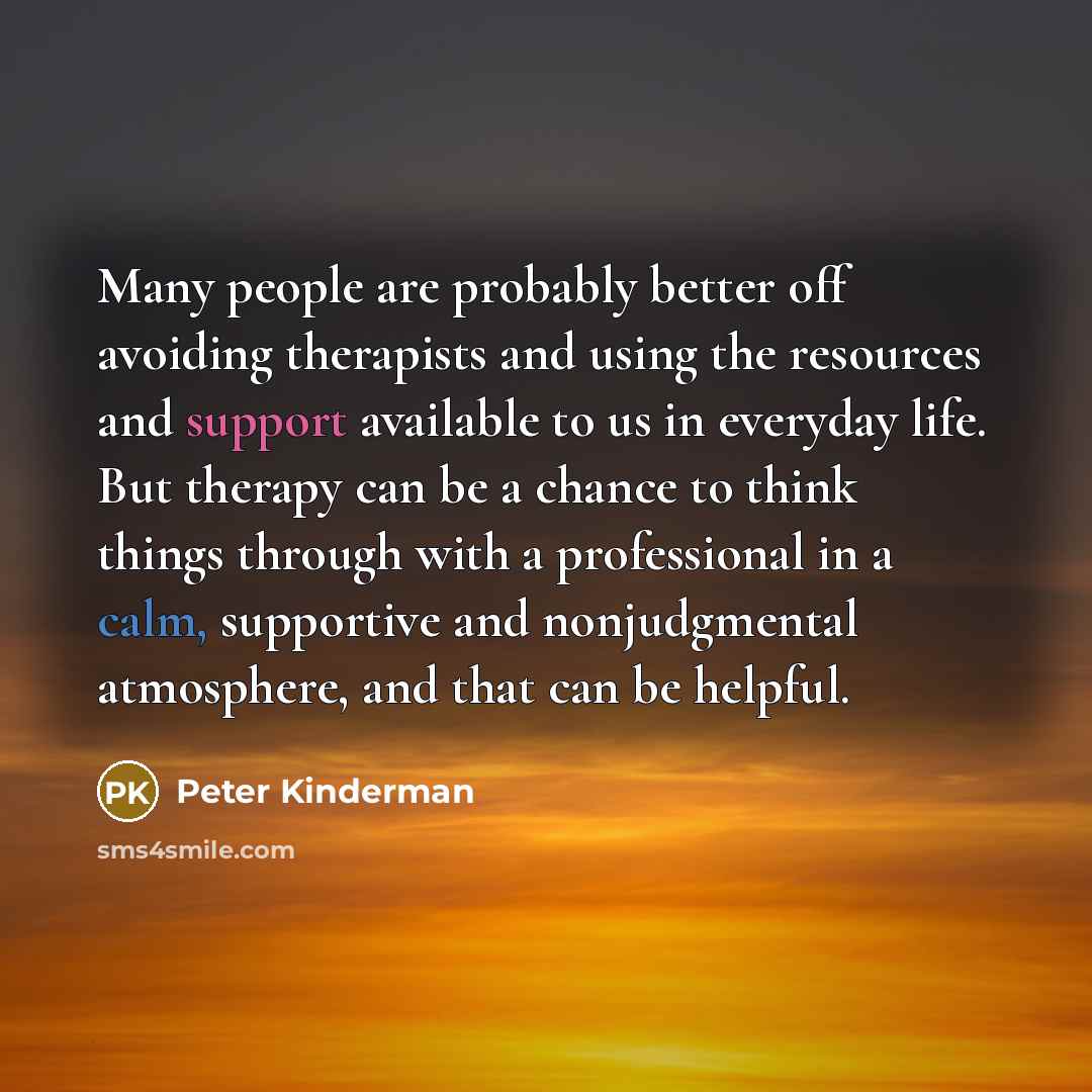 “Many people are probably better off avoiding therapists and using the resources and support available to us in everyday life. But therapy can be a chance to think things through with a professional in a calm, supportive and nonjudgmental atmosphere, and that can be helpful.” quote by Peter Kinderman