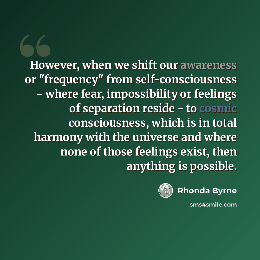 “However, when we shift our awareness or "frequency" from self-consciousness - where fear, impossibility or feelings of separation reside - to cosmic consciousness, which is in total harmony with the universe and where none of those feelings exist, then anything is possible.” quote by Rhonda Byrne