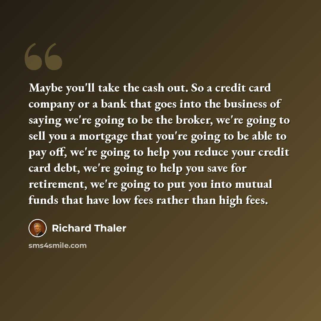 “Maybe you'll take the cash out. So a credit card company or a bank that goes into the business of saying we're going to be the broker, we're going to sell you a mortgage that you're going to be able to pay off, we're going to help you reduce your credit card debt, we're going to help you save for…” quote by Richard Thaler