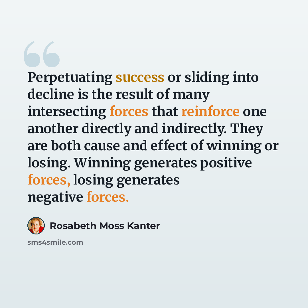 “Perpetuating success or sliding into decline is the result of many intersecting forces that reinforce one another directly and indirectly. They are both cause and effect of winning or losing. Winning generates positive forces, losing generates negative forces.” quote by Rosabeth Moss Kanter
