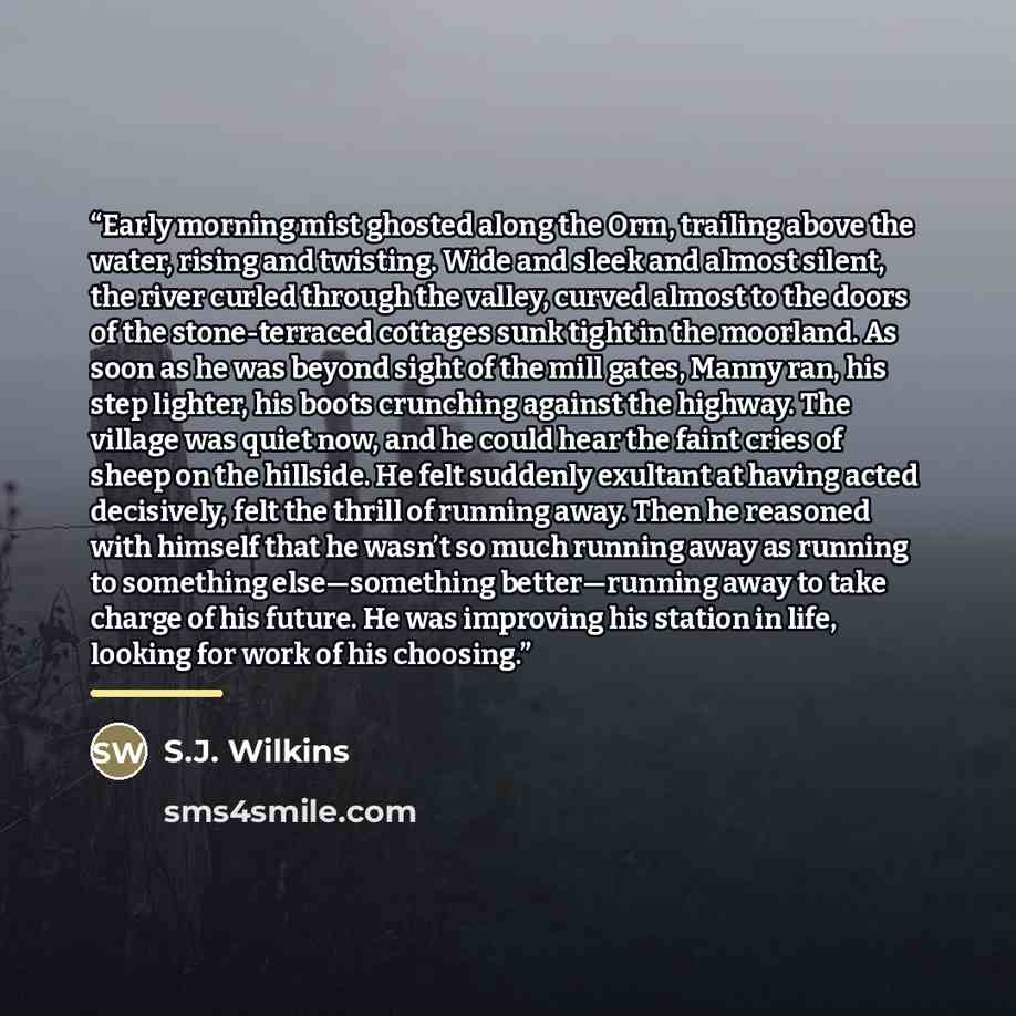 “Early morning mist ghosted along the Orm, trailing above the water, rising and twisting. Wide and sleek and almost silent, the river curled through the valley, curved almost to the doors of the stone-terraced cottages sunk tight in the moorland. As soon as he was beyond sight of the mill gates…” quote by S.J. Wilkins