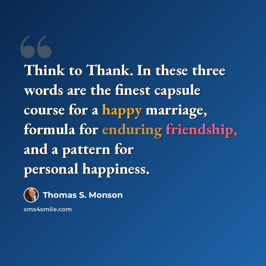 “Think to Thank. In these three words are the finest capsule course for a happy marriage, formula for enduring friendship, and a pattern for personal happiness.” quote by Thomas S. Monson