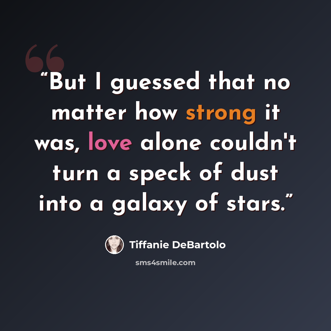 “But I guessed that no matter how strong it was, love alone couldn't turn a speck of dust into a galaxy of stars.” quote by Tiffanie DeBartolo