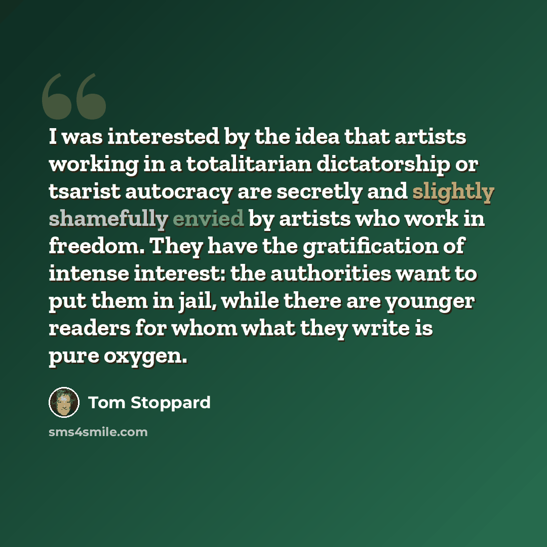 “I was interested by the idea that artists working in a totalitarian dictatorship or tsarist autocracy are secretly and slightly shamefully envied by artists who work in freedom. They have the gratification of intense interest: the authorities want to put them in jail, while there are younger…” quote by Tom Stoppard